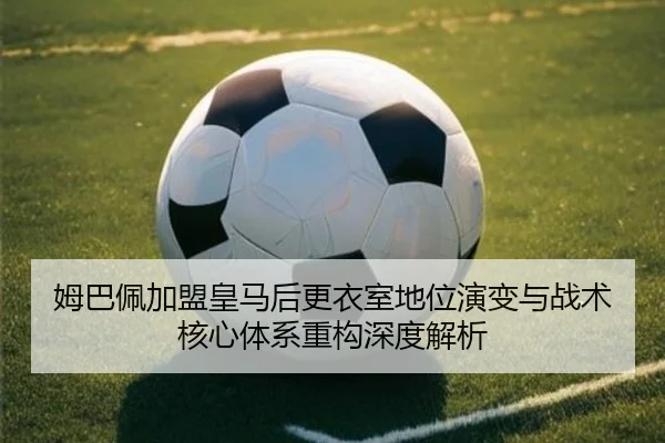 姆巴佩加盟皇马后更衣室地位演变与战术核心体系重构深度解析