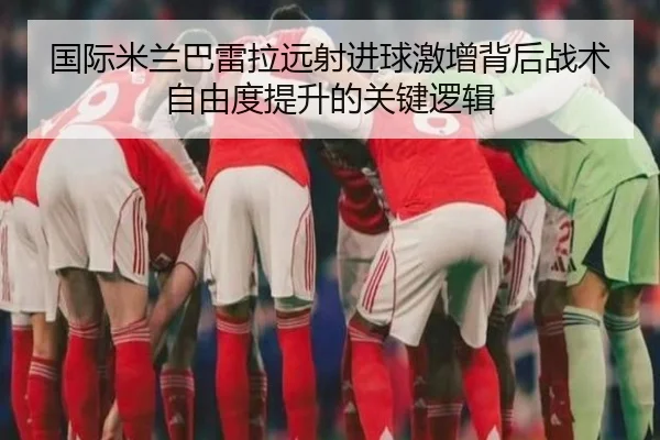 国际米兰巴雷拉远射进球激增背后战术自由度提升的关键逻辑