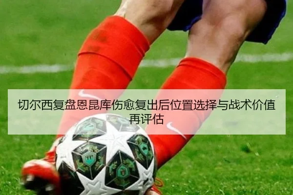 切尔西复盘恩昆库伤愈复出后位置选择与战术价值再评估