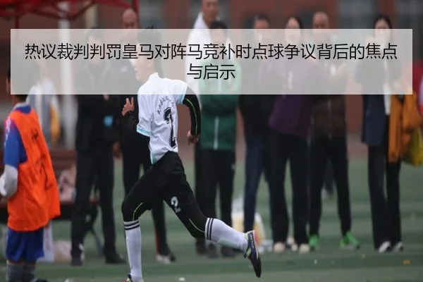 热议裁判判罚皇马对阵马竞补时点球争议背后的焦点与启示