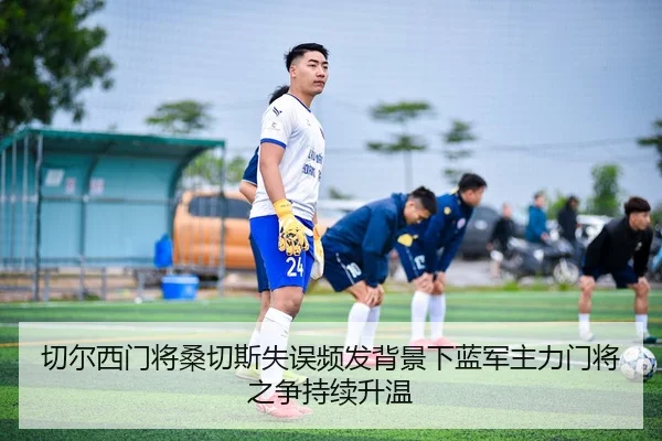 切尔西门将桑切斯失误频发背景下蓝军主力门将之争持续升温